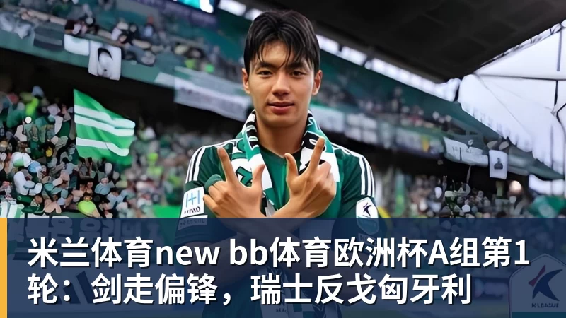 米兰体育new bb体育欧洲杯A组第1轮:剑走偏锋,瑞士反戈匈牙利